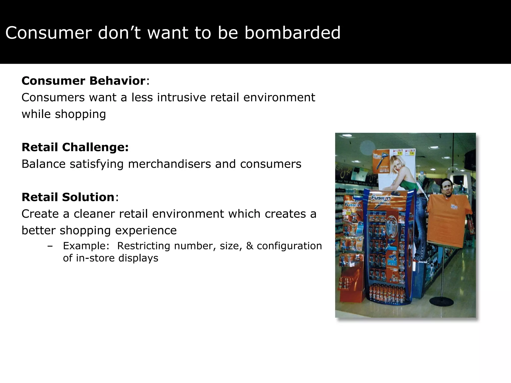 Consumer don’t want to be bombarded Consumer Behavior :  Consumers want a less intrusive retail environment  while shopping Retail Challenge:  Balance satisfying merchandisers and consumers Retail Solution :  Create a cleaner retail environment which creates a  better shopping experience Example:  Restricting number, size, & configuration of in-store displays 