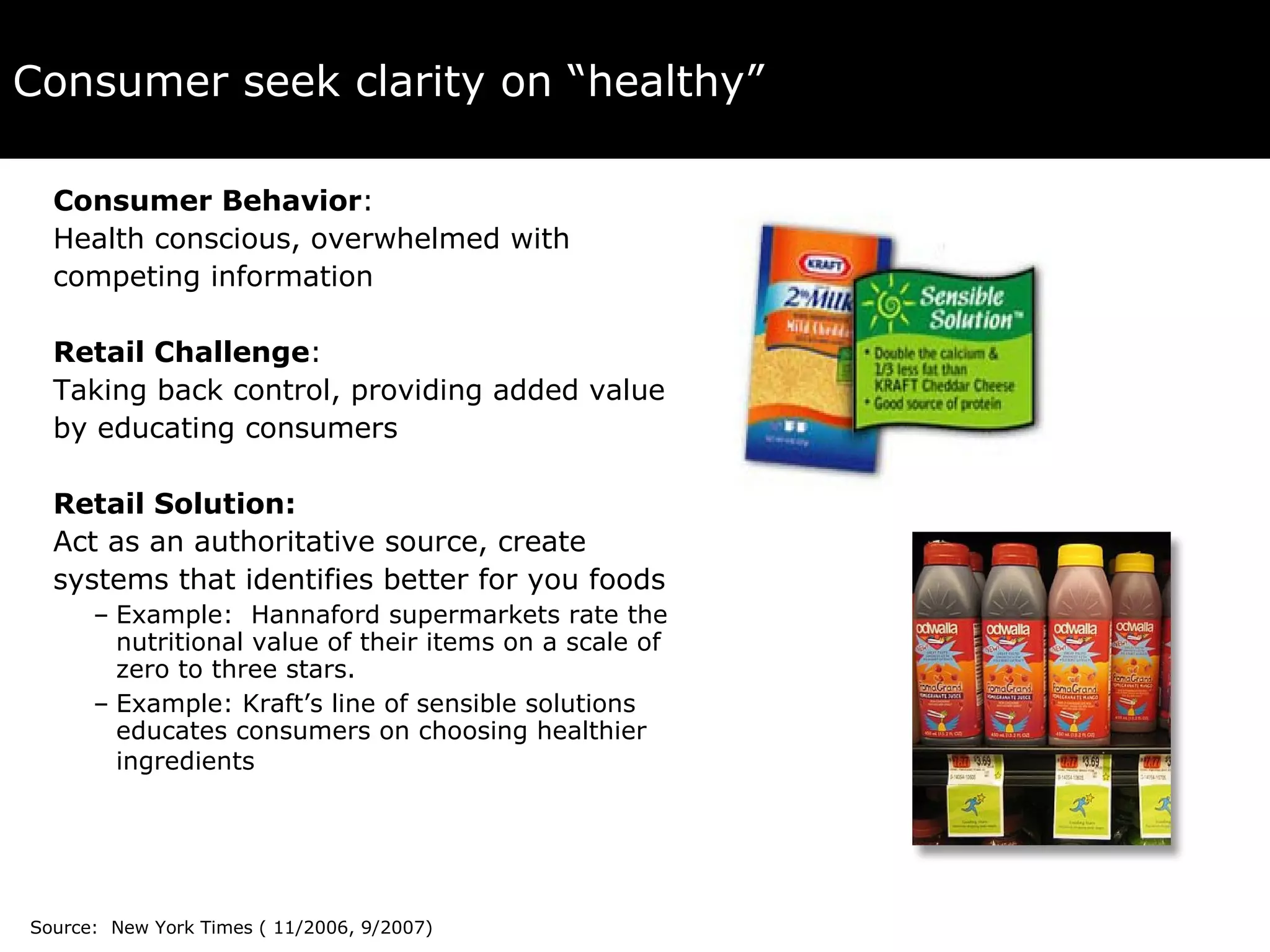 Consumer seek clarity on “healthy” Consumer Behavior :  Health conscious, overwhelmed with  competing information Retail Challenge :  Taking back control, providing added value  by educating consumers  Retail Solution:  Act as an authoritative source, create  systems that identifies better for you foods Example:  Hannaford supermarkets rate the nutritional value of their items on a scale of zero to three stars.  Example: Kraft’s line of sensible solutions educates consumers on choosing healthier ingredients   Source:  New York Times ( 11/2006, 9/2007) 