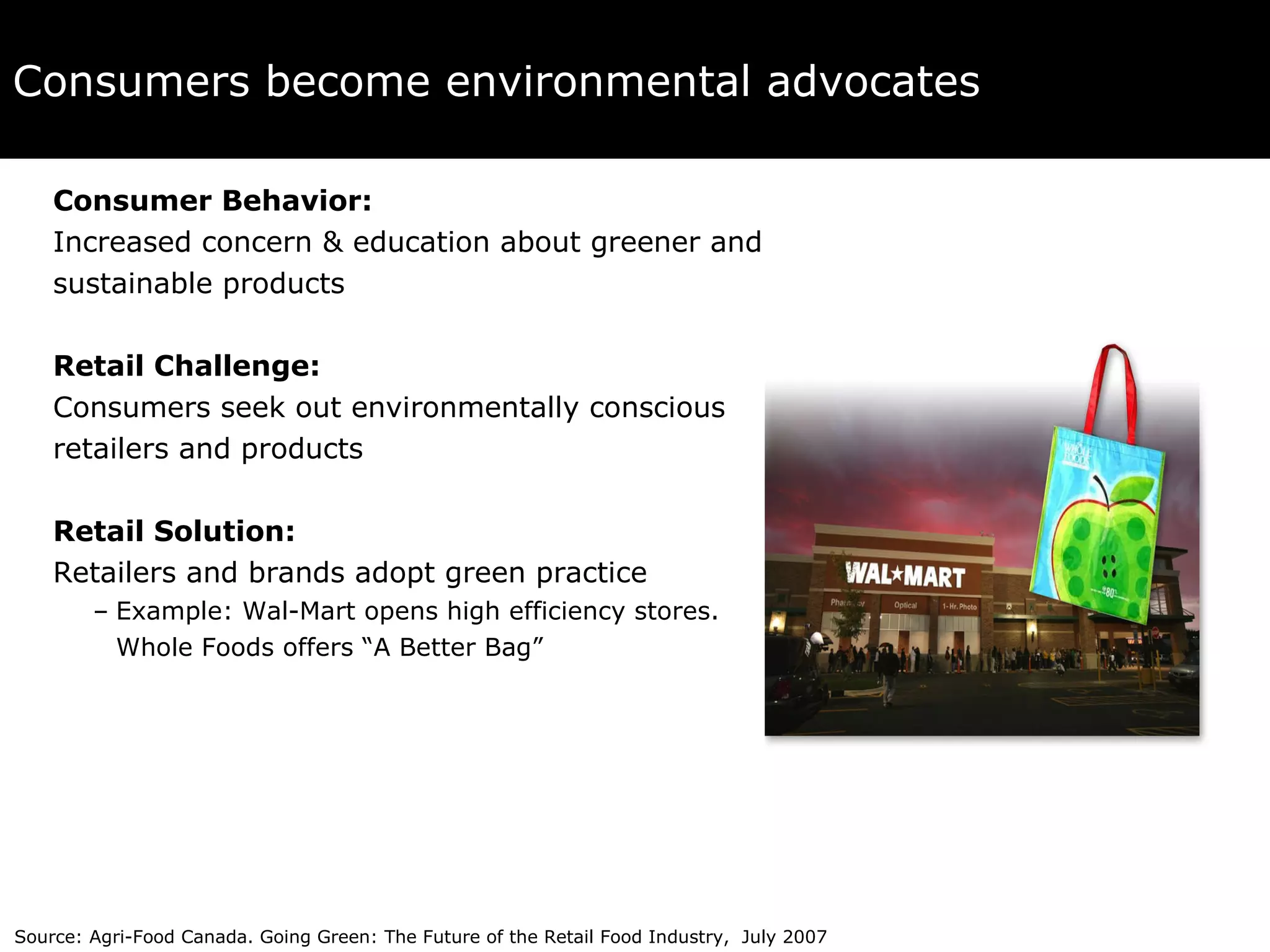 Consumers become environmental advocates Consumer Behavior:   Increased concern & education about greener and  sustainable products Retail Challenge:   Consumers seek out environmentally conscious retailers and products Retail Solution:   Retailers and brands adopt green practice Example: Wal-Mart opens high efficiency stores.  Whole Foods offers “A Better Bag” Source: Agri-Food Canada. Going Green: The Future of the Retail Food Industry,  July 2007 
