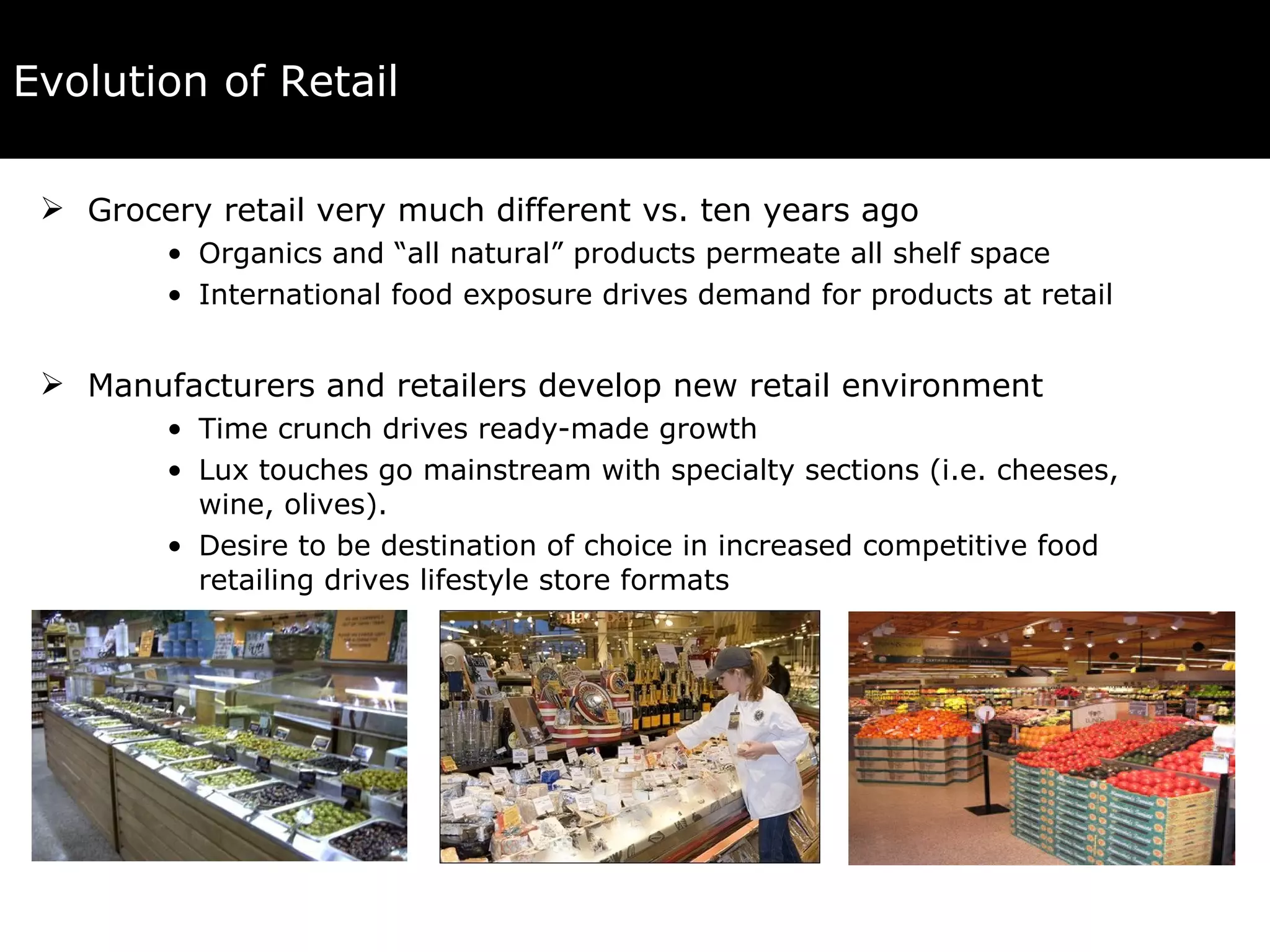 Evolution of Retail Grocery retail very much different vs. ten years ago Organics and “all natural” products permeate all shelf space International food exposure drives demand for products at retail Manufacturers and retailers develop new retail environment Time crunch drives ready-made growth Lux touches go mainstream with specialty sections (i.e. cheeses, wine, olives). Desire to be destination of choice in increased competitive food retailing drives lifestyle store formats 