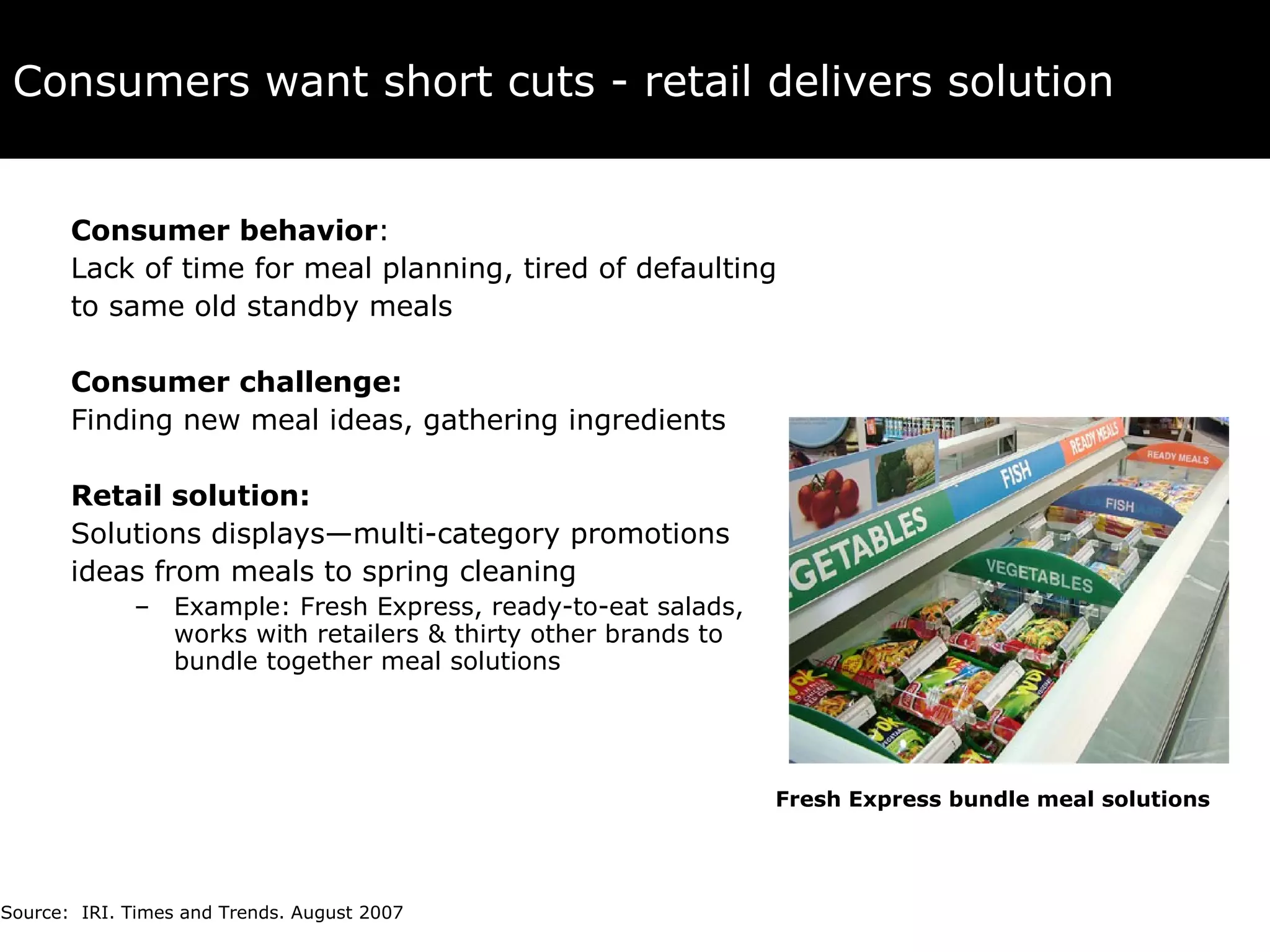 Consumers want short cuts - retail delivers solution Consumer behavior :  Lack of time for meal planning, tired of defaulting  to same old standby meals Consumer challenge:  Finding new meal ideas, gathering ingredients Retail solution:   Solutions displays—multi-category promotions  ideas from meals to spring cleaning Example: Fresh Express, ready-to-eat salads, works with retailers & thirty other brands to bundle together meal solutions Source:  IRI. Times and Trends. August 2007 Fresh Express bundle meal solutions 