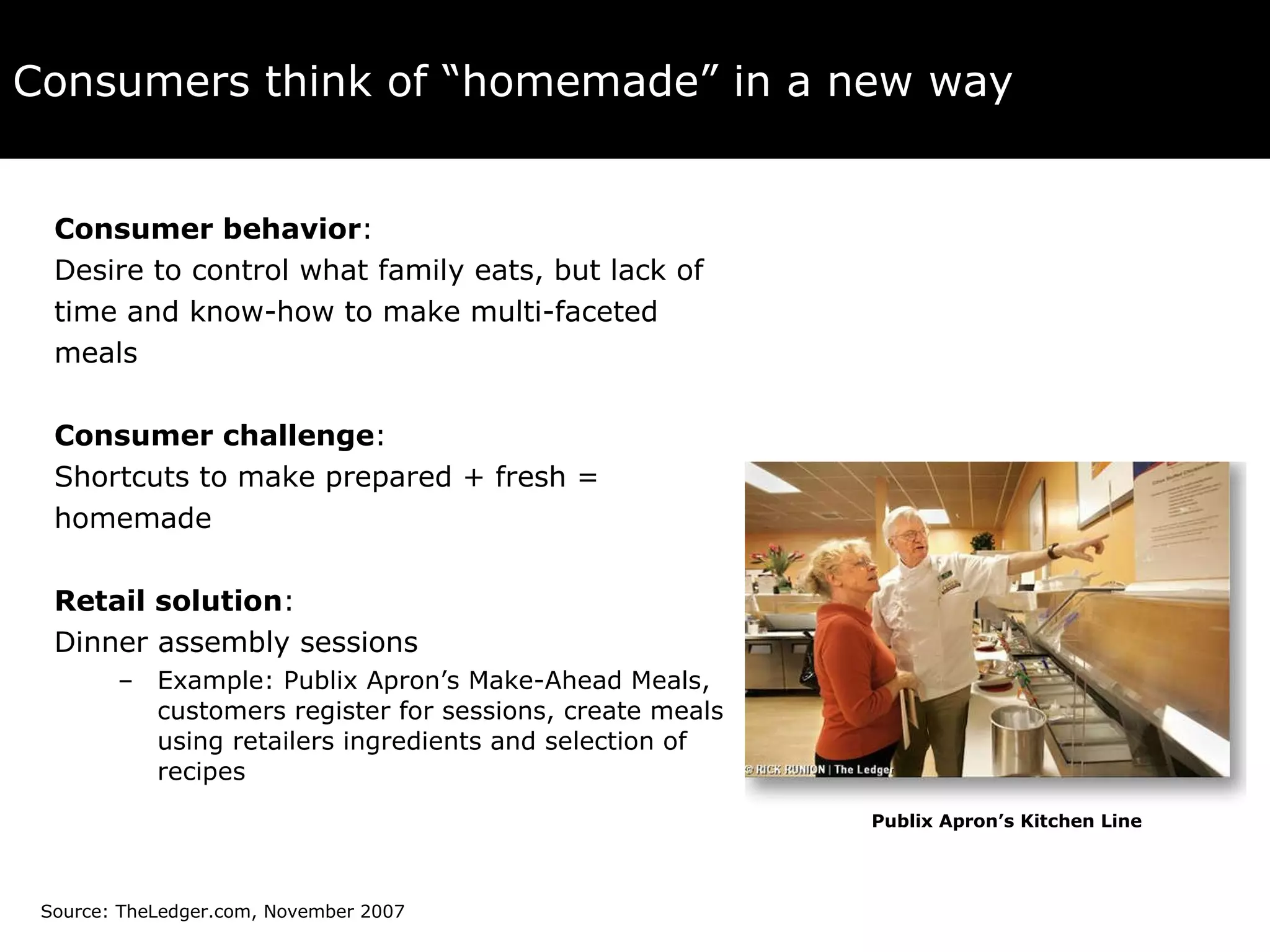 Consumers think of “homemade” in a new way Consumer behavior :  Desire to control what family eats, but lack of  time and know-how to make multi-faceted  meals Consumer challenge :  Shortcuts to make prepared + fresh =  homemade Retail solution :  Dinner assembly sessions Example: Publix Apron’s Make-Ahead Meals, customers register for sessions, create meals using retailers ingredients and selection of recipes Publix Apron’s Kitchen Line Source: TheLedger.com, November 2007 