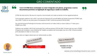 O PGR não está sozinho. Ele atua em conjunto e harmonizado com todas as demais normas regulamentadoras.
Como exemplo, podemos citar a NR 7, que trata do Programa de Controle Médico de Saúde Ocupacional, PCMSO, que
cita o PGR 17 vezes em seu texto (estou me baseando na NR 7 conforme portaria 6734 de 2020).
No canal da Escola da Prevenção do Youtube, você encontrará um vídeo onde eu mostro todas as 17 vezes que o
PCMSO cita o PGR.
Podemos citar também a NR 18 da Construção Civil, conforme portaria 3733 de 2020. Tal texto não traz mais o PCMAT
(Programa de Condições e meio Ambiente de Trabalho na Indústria de Construção), mas sim o PGR. Tal tema também
já foi abordado em vídeo no nosso canal.
Clique sobre as imagens abaixo para ser redirecionado ao vídeo.
1.5.3.1.3 O PGR deve contemplar ou estar integrado com planos, programas e outros
documentos previstos na legislação de segurança e saúde no trabalho.
www.escoladaprevencao.com
GRO COMENTADO
9
 