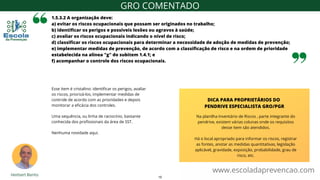1.5.3.2 A organização deve:
a) evitar os riscos ocupacionais que possam ser originados no trabalho;
b) identificar os perigos e possíveis lesões ou agravos à saúde;
c) avaliar os riscos ocupacionais indicando o nível de risco;
d) classificar os riscos ocupacionais para determinar a necessidade de adoção de medidas de prevenção;
e) implementar medidas de prevenção, de acordo com a classificação de risco e na ordem de prioridade
estabelecida na alínea "g" do subitem 1.4.1; e
f) acompanhar o controle dos riscos ocupacionais.
Esse item é cristalino: identificar os perigos, avaliar
os riscos, priorizá-los, implementar medidas de
controle de acordo com as prioridades e depois
monitorar a eficácia dos controles.
Uma sequência, ou linha de raciocínio, bastante
conhecida dos profissionais da área de SST.
Nenhuma novidade aqui.
www.escoladaprevencao.com
GRO COMENTADO
Na planilha Inventário de Riscos , parte integrante do
pendrive, existem várias colunas onde os requisitos
desse item são atendidos.
Há o local apropriado para informar os riscos, registrar
as fontes, anotar as medidas quantitativas, legislação
aplicável, gravidade, exposição, probabilidade, grau de
risco, etc.
DICA PARA PROPRIETÁRIOS DO
PENDRIVE ESPECIALISTA GRO/PGR
10
 