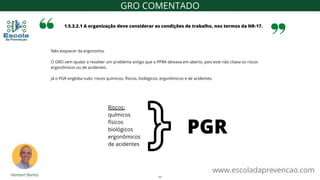Não esquecer da ergonomia.
O GRO vem ajudar a resolver um problema antigo que o PPRA deixava em aberto, pois este não citava os riscos
ergonômicos ou de acidentes.
Já o PGR engloba tudo: riscos químicos, físicos, biológicos, ergonômicos e de acidentes.
1.5.3.2.1 A organização deve considerar as condições de trabalho, nos termos da NR-17.
www.escoladaprevencao.com
GRO COMENTADO
Riscos:
químicos
físicos
biológicos
ergonômicos
de acidentes
PGR
11
 