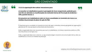 É importante que as conclusões no inventário de riscos não sejam conhecidas somente pela gestão da organização e
pela área de SST, mas que seja de conhecimento dos funcionários.
Então, a organização deve criar mecanismos para ouvir os trabalhadores. Um desses mecanismos pode ser a CIPA,
mas não precisa se restringir a isso.
Então, a organização deve ouvir e retornar, ou seja, através de algum mecanismo de comunicação interna, dizer aos
trabalhadores os riscos e as medidas de prevenção.
1.5.3.3 A organização deve adotar mecanismos para:
a) consultar os trabalhadores quanto à percepção de riscos ocupacionais, podendo para
este fim ser adotadas as manifestações da Comissão Interna de Prevenção de Acidentes -
CIPA, quando houver; e
b) comunicar aos trabalhadores sobre os riscos consolidados no inventário de riscos e as
medidas de prevenção do plano de ação do PGR.
www.escoladaprevencao.com
GRO COMENTADO
12
 