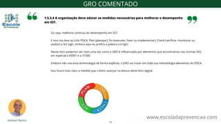 Ou seja, melhoria contínua do desempenho em SST.
E isso nos leva ao ciclo PDCA: Plan (planejar), Do (executar, fazer ou implementar), Check (verificar, monitorar ou
avaliar) e Act (agir, embora aqui eu prefira a palavra corrigir)
Nesse item podemos ver mais uma vez como o GRO é influenciado por elementos que encontramos nas normas ISO,
em especial a 45001 e a 31000.
Embora não use essa terminologia de forma explícita, o GRO vai trazer em toda sua metodologia elementos do PDCA.
Isso ficará mais claro a medida que o leitor avançar na leitura deste livro digital.
1.5.3.4 A organização deve adotar as medidas necessárias para melhorar o desempenho
em SST.
www.escoladaprevencao.com
GRO COMENTADO
13
 