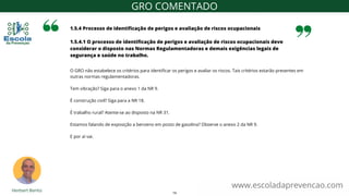 O GRO não estabelece os critérios para identificar os perigos e avaliar os riscos. Tais critérios estarão presentes em
outras normas regulamentadoras.
Tem vibração? Siga para o anexo 1 da NR 9.
É construção civil? Siga para a NR 18.
É trabalho rural? Atente-se ao disposto na NR 31.
Estamos falando de exposição a benzeno em posto de gasolina? Observe o anexo 2 da NR 9.
E por aí vai.
1.5.4 Processo de identificação de perigos e avaliação de riscos ocupacionais
1.5.4.1 O processo de identificação de perigos e avaliação de riscos ocupacionais deve
considerar o disposto nas Normas Regulamentadoras e demais exigências legais de
segurança e saúde no trabalho.
www.escoladaprevencao.com
GRO COMENTADO
14
 