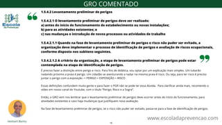 É preciso fazer a distinção entre perigo e risco. Para fins de didática, vou optar por um explicação mais simples. Um tubarão
nadando próximo a praia é perigo. Um cidadão se aventurando a nadar na mesma praia é risco. Ou seja, para ter risco é preciso
juntar o perigo com a exposição -> PERIGO + EXPOSIÇÃO = RISCO
Essas definições confundem muita gente e para fazer o PGR não se pode ter essa dúvida. Para clarificar ainda mais, recomendo o
vídeo em nosso canal do Youtube, com o título “Perigo, Risco e a Sogra”.
Então, o GRO vem nos lembrar que o levantamento preliminar de perigos deve ocorrer antes do início do funcionamento, para
atividades existentes e caso haja mudanças que justifiquem nova avaliação.
Na fase de levantamento preliminar de perigos, se o risco não puder ser evitado, passa-se para a fase de identificação de perigos.
1.5.4.2 Levantamento preliminar de perigos
1.5.4.2.1 O levantamento preliminar de perigos deve ser realizado:
a) antes do início do funcionamento do estabelecimento ou novas instalações;
b) para as atividades existentes; e
c) nas mudanças e introdução de novos processos ou atividades de trabalho
1.5.4.2.1.1 Quando na fase de levantamento preliminar de perigos o risco não puder ser evitado, a
organização deve implementar o processo de identificação de perigos e avaliação de riscos ocupacionais,
conforme disposto nos subitens seguintes.
1.5.4.2.1.2 A critério da organização, a etapa de levantamento preliminar de perigos pode estar
contemplada na etapa de identificação de perigos.
www.escoladaprevencao.com
GRO COMENTADO
15
 