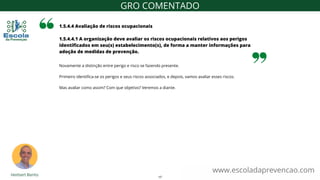 Novamente a distinção entre perigo e risco se fazendo presente.
Primeiro identifica-se os perigos e seus riscos associados, e depois, vamos avaliar esses riscos.
Mas avaliar como assim? Com que objetivo? Veremos a diante.
1.5.4.4 Avaliação de riscos ocupacionais
1.5.4.4.1 A organização deve avaliar os riscos ocupacionais relativos aos perigos
identificados em seu(s) estabelecimento(s), de forma a manter informações para
adoção de medidas de prevenção.
www.escoladaprevencao.com
GRO COMENTADO
17
 