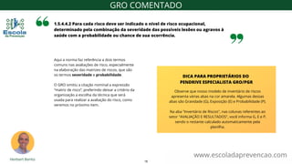 Aqui a norma faz referência a dois termos
comuns nas avaliações de risco, especialmente
na elaboração das matrizes de riscos, que são
os termos severidade e probabilidade.
O GRO omitiu a citação nominal a expressão
“matriz de risco”, preferindo deixar a critério da
organização a escolha da técnica que será
usada para realizar a avaliação do risco, como
veremos no próximo item.
1.5.4.4.2 Para cada risco deve ser indicado o nível de risco ocupacional,
determinado pela combinação da severidade das possíveis lesões ou agravos à
saúde com a probabilidade ou chance de sua ocorrência.
www.escoladaprevencao.com
GRO COMENTADO
Observe que nosso modelo de inventário de riscos
apresenta várias abas na cor amarela. Algumas dessas
abas são Gravidade (G), Exposição (E) e Probabilidade (P).
Na aba "Inventário de Riscos", nas colunas referentes ao
setor "AVALIAÇÃO E RESULTADOS", você informa G, E e P,
sendo o restante calculado automaticamente pela
planilha.
DICA PARA PROPRIETÁRIOS DO
PENDRIVE ESPECIALISTA GRO/PGR
18
 