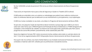 www.escoladaprevencao.com
GRO COMENTADO
No dia 12/03/2020, através da portaria 6.730, tornou-se oficial o Gerenciamento de Riscos Ocupacionais
(GRO).
Trata-se de um importante marco para a área de Segurança e Saúde no Trabalho (SST) no Brasil.
O GRO pode ser entendido como um sistema ou metodologia que poderá trazer melhoria contínua em
todos os ambientes laborais que se dedicarem ao seu entendimento e, principalmente, a sua implantação.
O GRO traz muitas novidades no seu texto, uma delas é o Programa de Gerenciamento de Riscos (PGR).
Só para dar uma pequena noção da importância desse momento e porque digo que o GRO é um marco:
nada mais nada menos que o PPRA (Programa de Prevenção de Riscos Ambientais) e o PCMAT (Programa de
Condições e meio Ambiente de Trabalho na Indústria de Construção) serão substituídos pelo PGR. Outros
programas de outras NRs também, possivelmente, serão substituídos pelo PGR.
Nesse livro digital em formato PDF o leitor encontrará minhas análises sobre todos os sub-itens dentro do
item 1.5 da norma regulamentadora NR 01 (Disposições Gerais e Gerenciamento de Riscos Ocupacionais).
Para quem não me conhece, me chamo Herbert Bento e sou fundador da Escola da Prevenção, onde eu crio
conteúdos e materiais sobre SST, voltados para os profissionais e estudantes da área.
1
 