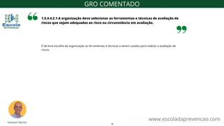 É de livre escolha da organização as ferramentas e técnicas a serem usadas para realizar a avaliação de
riscos.
1.5.4.4.2.1 A organização deve selecionar as ferramentas e técnicas de avaliação de
riscos que sejam adequadas ao risco ou circunstância em avaliação.
www.escoladaprevencao.com
GRO COMENTADO
19
 
