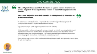 Ao realizar a sua avaliação de riscos, a organização deve considerar a gravidade (magnitude da
consequência) e também o número de trabalhadores afetados.
Segundo a convenção 174 da Organização Internacional do Trabalho,
"acidente ampliado é todo evento inesperado, como uma emissão, um incêndio ou uma explosão de grande
magnitude, no curso de uma atividade dentro de uma instalação exposta a riscos de acidentes maiores,
envolvendo uma ou mais substâncias perigosas e que exponha aos trabalhadores, a população ou o meio
ambiente a perigo de consequências imediatas ou de médio e longo prazos".
Como veremos mais a frente, o GRO estabelece também a obrigatoriedade da organização criar um plano
de ação de emergência.
1.5.4.4.3 A gradação da severidade das lesões ou agravos à saúde deve levar em
conta a magnitude da consequência e o número de trabalhadores possivelmente
afetados.
1.5.4.4.3.1 A magnitude deve levar em conta as consequências de ocorrência de
acidentes ampliados.
www.escoladaprevencao.com
GRO COMENTADO
20
 