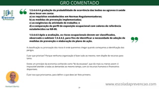 1.5.4.4.4 A gradação da probabilidade de ocorrência das lesões ou agravos à saúde
deve levar em conta:
a) os requisitos estabelecidos em Normas Regulamentadoras;
b) as medidas de prevenção implementadas;
c) as exigências da atividade de trabalho; e
d) a comparação do perfil de exposição ocupacional com valores de referência
estabelecidos na NR-09.
www.escoladaprevencao.com
GRO COMENTADO
1.5.4.4.5 Após a avaliação, os riscos ocupacionais devem ser classificados,
observado o subitem 1.5.4.4.2, para fins de identificar a necessidade de adoção de
medidas de prevenção e elaboração do plano de ação.
A classificação ou priorização dos riscos é onde queremos chegar quando começamos a identificação dos
perigos.
E por que priorizar? Porque nenhuma organização é fazer tudo ao mesmo, nem dispõe de recursos para
tanto.
Existe um princípio da economia conhecido como “lei da escassez”, que diz mais ou menos assim: é
impossível atender a todas as demandas ao mesmo tempo, com os recursos humanos e financeiros
disponíveis.
É por isso que priorizamos, para definir o que deve ser feito primeiro.
21
 