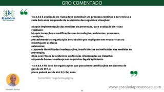 1.5.4.4.6 A avaliação de riscos deve constituir um processo contínuo e ser revista a
cada dois anos ou quando da ocorrência das seguintes situações:
a) após implementação das medidas de prevenção, para avaliação de riscos
residuais;
b) após inovações e modificações nas tecnologias, ambientes, processos,
condições,
procedimentos e organização do trabalho que impliquem em novos riscos ou
modifiquem os riscos
existentes;
c) quando identificadas inadequações, insuficiências ou ineficácias das medidas de
prevenção;
d) na ocorrência de acidentes ou doenças relacionadas ao trabalho;
e) quando houver mudança nos requisitos legais aplicáveis.
1.5.4.4.6.1 No caso de organizações que possuírem certificações em sistema de
gestão de SST, o
prazo poderá ser de até 3 (três) anos.
www.escoladaprevencao.com
GRO COMENTADO
Comentário na próxima página.
22
 