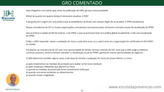 Aqui chegamos num ponto que, antes da publicação do GRO, gerava muita ansiedade.
Afinal, de quanto em quanto tempo é necessário atualizar o PGR?
A pergunta tem origem em uma prática que se estabeleceu no Brasil, sem amparo legal, de se atualizar o PPRA anualmente.
Muitas consultorias de SST, e muitas organizações contratantes mal assessoradas, fechavam contratos anuais de atualização do PPRA.
Isso acontecia a revelia da NR 09 anterior, a do PPRA: o que se precisava fazer era análise global anualmente, e não uma atualização
do PPRA.
Então, o GRO responde: revisar a avaliação de riscos a cada dois anos, ou a cada 3 anos se a organização for certificada em ISO 45001
ou similar.
Entretanto, as consultorias de SST tem uma oportunidade de vender serviços mensais de SST, visto que o GRO exige a melhoria
contínua, portanto, embora tenham “perdido” a “atualização anual do PPRA”, ganharam outras oportunidades de negócios.
O GRO determina também alguns casos onde deve-se revisitar a avaliação de riscos em prazo inferior a 2 anos:
a) após implementar as medidas de proteção para avaliar se há riscos residuais
b) após mudanças relevantes que alterem os riscos
c) quando as medidas de prevenção forem visivelmente ineficazes
d) quando ocorrerem acidentes ou adoecimentos
e) quando mudar a legislação.
www.escoladaprevencao.com
GRO COMENTADO
23
 
