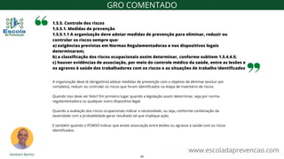 A organização deve (é obrigatório) adotar medidas de prevenção com o objetivo de eliminar (excluir por
completo), reduzir ou controlar os riscos que foram identificados na etapa de inventário de riscos.
Quando isso deve ser feito? Em primeiro lugar quando a legislação assim determinar, seja por norma
regulamentadora ou qualquer outro dispositivo legal.
Quando a avaliação dos riscos ocupacionais indicar a necessidade, ou seja, conforme combinação da
severidade com a probabilidade gerar resultado tal que implique ação.
E também quando o PCMSO indicar que existe associação entre lesões ou agravos à saúde com os riscos
identificados.
1.5.5. Controle dos riscos
1.5.5.1. Medidas de prevenção
1.5.5.1.1 A organização deve adotar medidas de prevenção para eliminar, reduzir ou
controlar os riscos sempre que:
a) exigências previstas em Normas Regulamentadoras e nos dispositivos legais
determinarem;
b) a classificação dos riscos ocupacionais assim determinar, conforme subitem 1.5.4.4.5;
c) houver evidências de associação, por meio do controle médico da saúde, entre as lesões e
os agravos à saúde dos trabalhadores com os riscos e as situações de trabalho identificados
www.escoladaprevencao.com
GRO COMENTADO
24
 