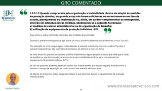 Aqui temos a velha conhecida hierarquia das medidas de prevenção.
Quando o prevencionista precisa agir sobre um risco, primeiro devemos buscar eliminar o risco "na raiz".
Por exemplo, se uma máquina gera ruído elevado, é possível substituí-la por outra melhor? Se não, é
possível isolá-la? Esses são exemplos de tentativas de eliminar o risco na fonte.
Se nada disso for possível, então será possível implementar algum projeto acústico que evite que o ruído
se espalhe ou seja direcionado para outro local sem trabalhadores? Esse seria um exemplo de
equipamento de proteção coletiva (EPC).
Se não for possível, podemos fazer um rodízio nos trabalhadores que atuam naquela área de forma a
diminuir o tempo de exposição ao ruído? Isso é uma medida administrativa.
Só depois de tentarmos todas essas alternativas é que devemos buscar o equipamento de proteção
individual (EPI).
1.5.5.1.2 Quando comprovada pela organização a inviabilidade técnica da adoção de medidas
de proteção coletiva, ou quando estas não forem suficientes ou encontrarem-se em fase de
estudo, planejamento ou implantação ou, ainda, em caráter complementar ou emergencial,
deverão ser adotadas outras medidas, obedecendo-se a seguinte hierarquia:
a) medidas de caráter administrativo ou de organização do trabalho;
b) utilização de equipamento de proteção individual - EPI.
www.escoladaprevencao.com
GRO COMENTADO
25
 