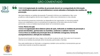 Não basta implantar as medidas de prevenção. É necessário informar aos trabalhadores. Mas, como
prudência e caldo de galinha não faz mal a ninguém, o velho e bom treinamento é o mais indicado.
Nos treinamentos presenciais ministrados nas dependências das organizações, os instrutores poderão
ensinar aos trabalhadores como é o procedimento de segurança correto para cada uma das funções
pertinentes, e como as medidas de prevenção devem ser corretamente usadas.
1.5.5.1.3 A implantação de medidas de prevenção deverá ser acompanhada de informação
aos trabalhadores quanto aos procedimentos a serem adotados e limitações das medidas de
prevenção.
www.escoladaprevencao.com
GRO COMENTADO
1.5.5.2. Planos de ação
1.5.5.2.1 A organização deve elaborar plano de ação, indicando as medidas de prevenção a
serem introduzidas, aprimoradas ou mantidas, conforme o subitem 1.5.4.4.5.
1.5.5.2.2 Para as medidas de prevenção deve ser definido cronograma, formas de
acompanhamento e aferição de resultados.
De posse da priorização dos riscos, chegou a hora de fazer os planos de ação. Para cada risco é necessário
informar se as medidas de prevenção serão introduzidas, aprimoradas e mantidas.
Para cada medida deve ser informado o cronograma e também como será feito o monitoramento para ver
se elas estão trazendo os benefícios esperados.
26
 