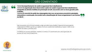 Aqui nesse ponto não há muita novidade ou algo que valha a pena detalhar. Sabemos da necessidade de
implantação do PCMSO, que tem por objetivo monitorar a saúde dos trabalhadores e apoiar o GRO no seu
método de avaliar e controlar riscos.
O PCMSO é um processo planejado, metódico e contínuo, e é customizado para cada organização, de
acordo com seus riscos ocupacionais.
1.5.5.4 Acompanhamento da saúde ocupacional dos trabalhadores
1.5.5.4.1 A organização deve desenvolver ações em saúde ocupacional dos trabalhadores
integradas às demais medidas de prevenção em SST, de acordo com os riscos gerados pelo
trabalho.
1.5.5.4.2 O controle da saúde dos empregados deve ser um processo preventivo planejado,
sistemático e continuado, de acordo com a classificação de riscos ocupacionais e nos termos
da NR-07.
www.escoladaprevencao.com
GRO COMENTADO
28
 