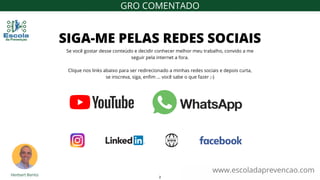 Se você gostar desse conteúdo e decidir conhecer melhor meu trabalho, convido a me
seguir pela internet a fora.
Clique nos links abaixo para ser redirecionado a minhas redes sociais e depois curta,
se inscreva, siga, enfim ... você sabe o que fazer ;-)
SIGA-ME PELAS REDES SOCIAIS
www.escoladaprevencao.com
GRO COMENTADO
2
 