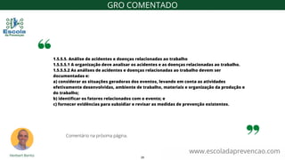 1.5.5.5. Análise de acidentes e doenças relacionadas ao trabalho
1.5.5.5.1 A organização deve analisar os acidentes e as doenças relacionadas ao trabalho.
1.5.5.5.2 As análises de acidentes e doenças relacionadas ao trabalho devem ser
documentadas e:
a) considerar as situações geradoras dos eventos, levando em conta as atividades
efetivamente desenvolvidas, ambiente de trabalho, materiais e organização da produção e
do trabalho;
b) identificar os fatores relacionados com o evento; e
c) fornecer evidências para subsidiar e revisar as medidas de prevenção existentes.
www.escoladaprevencao.com
GRO COMENTADO
Comentário na próxima página.
29
 