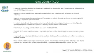 A análise de acidentes na segurança do trabalho não é exatamente um assunto novo. Mas, a maneira como ela está presente no
texto da NR 01 é que é interessante.
Analisar um acidente ou adoecimento relacionado ao trabalho é uma peça chave importante na melhoria das condições
ambientais.
Peguemos como exemplo a indústria da aviação civil. Por mais que um acidente aéreo seja, geralmente, um evento trágico, há
sempre algo a se aprender com cada acidente.
E a indústria da aviação sabe disso e usa isso rotineiramente. Cada acidente é investigado minuciosamente. Novas lições são
aprendidas e melhorias são feitas de tal forma que a segurança dos vôos melhora continuamente.
Infelizmente, na área de segurança do trabalho essa cultura não é tão difundida.
O texto da NR 01, ao citar explicitamente que a organização deve fazer a análise de acidentes, dá um passo importante rumo ao
futuro.
A organização deve analisar e também documentar os resultados obtidos, para fornecer subsídios para melhorar as medidas de
prevenção existentes.
Ora, se existem medidas de prevenção, e se ainda assim, ocorreu adoecimento ou acidente, podemos deduzir que estas não são
suficientes para eliminar o risco, portanto, devem ser revistas. E o resultado da análise vai dar os insumos para isso.
www.escoladaprevencao.com
GRO COMENTADO
30
 