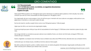 Sabe aquele PPRA da padaria com 100 páginas? Sem querer desmerecer as padarias (adoro padarias e cheiro de pão), mas vamos
combinar que não há a menor necessidade do PPRA da padaria ter 100 páginas, não é?
Se a organização não tem muitos perigos e riscos, de tal forma que o inventário de riscos caiba em uma página, então pode ser uma
página para o inventário e o verso para o plano de ação.
Na hora de imprimir, escolha a opção frente e verso e seu PGR gastará apenas 1 folha de papel.
Lógico que me refiro a um caso de uma organização simples.
O ponto principal que quero reforçar é que não há necessidade de “encher linguiça”. O PGR deve conter inventário e plano de ação, nada
mais.
Até consigo entender as consultorias que para valorizar seus trabalhos frente a um cliente mal informado, entreguem PPRA muito
maiores do que o necessário.
Porém, o legislador, ao preparar esse normativo, busca combater essa cultura dos PPRA enormes, deixando claro seu conteúdo mínimo.
Lembrando que, nos tempos atuais, a tendência é termos cada vez menos papel.
Me referi a prática de imprimir, porém, o melhor mesmo é ter um sistema de gestão informatizado. Organizações certificadas em ISO
45001 inclusive já tem softwares que realizam todo o processo.
1.5.7 Documentação
1.5.7.1 O PGR deve conter, no mínimo, os seguintes documentos:
a) inventário de riscos; e
b) plano de ação.
www.escoladaprevencao.com
GRO COMENTADO
32
 