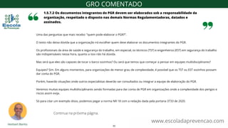 Uma das perguntas que mais recebo: “quem pode elaborar o PGR?”.
O texto não deixa dúvida que a organização irá escolher quem deve elaborar os documentos integrantes do PGR.
Os profissionais da área de saúde e segurança do trabalho, em especial, os técnicos (TST) e engenheiros (EST) em segurança do trabalho
são indispensáveis nessa hora, quanto a isso não há dúvida.
Mas será que eles são capazes de tocar o barco sozinhos? Ou será que temos que começar a pensar em equipes multidisciplinares?
Equipes? Sim. Em alguns momentos, para organizações de menor grau de complexidade, é possível que os TST ou EST sozinhos possam
dar conta do PGR.
Porém, haverão situações onde outros especialistas deverão ser consultados ou integrar a equipe de elaboração do PGR.
Veremos muitas equipes multidisciplinares sendo formadas para dar conta de PGR em organizações onde a complexidade dos perigos e
riscos assim exija.
Só para citar um exemplo disso, podemos pegar a norma NR 18 com a redação dada pela portaria 3733 de 2020.
1.5.7.2 Os documentos integrantes do PGR devem ser elaborados sob a responsabilidade da
organização, respeitado o disposto nas demais Normas Regulamentadoras, datados e
assinados.
www.escoladaprevencao.com
GRO COMENTADO
Continua na próxima página.
33
 