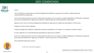 Temos:
“18.4.2 O PGR deve ser elaborado por profissional legalmente habilitado em segurança do trabalho e implementado sob
responsabilidade da organização.
18.4.2.1 Em canteiros de obras com até 7 m (sete metros) de altura e com, no máximo, 10 (dez) trabalhadores, o PGR pode ser elaborado
por profissional qualificado em segurança do trabalho e implementado sob responsabilidade da organização.”
Segundo o item 18.4.2 é o profissional legalmente habilitado em segurança do trabalho que deve elaborar o PGR da obra.
No glossário da NR 18 está a definição:
“Profissional legalmente habilitado: trabalhador previamente qualificado e com registro no competente conselho de classe.”
Ou seja: engenheiro com especialização (pós-graduação) em segurança do trabalho.
Porém, em “canteiros de obras com até 7 m (sete metros) de altura e com, no máximo, 10 (dez) trabalhadores, o PGR pode ser elaborado
por profissional qualificado em segurança do trabalho”, ou seja, nesses casos o TST pode elaborar.
Está complicado? Calma que vai piorar.
www.escoladaprevencao.com
GRO COMENTADO
Continua na próxima página.
34
 