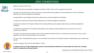 Vejamos o que diz o item 18.4.3.
“18.4.3 O PGR, além de contemplar as exigências previstas na NR-01, deve conter os seguintes documentos:
a) projeto da área de vivência do canteiro de obras e de eventual frente de trabalho, em conformidade com o item 18.5 desta NR,
elaborado por profissional legalmente habilitado;
b) projeto elétrico das instalações temporárias, elaborado por profissional legalmente habilitado;
c) projetos dos sistemas de proteção coletiva elaborados por profissional legalmente habilitado;
d) projetos dos Sistemas de Proteção Individual Contra Quedas (SPIQ), quando aplicável, elaborados por profissional legalmente
habilitado;
e) relação dos Equipamentos de Proteção Individual (EPI) e suas respectivas especificações técnicas, de acordo com os riscos
ocupacionais existentes.”
Ora, quem é o profissional para atender o item b senão e engenheiro elétrico? Quem é o profissional que vai atender o item c senão o
engenheiro civil. Que conclusão podemos tirar disso tudo?
Em casos onde a complexidade de perigos e riscos é elevada, será necessário a formação de equipes multIdisciplinares para a elaboração
do PGR.
E quanto a pergunta central: quem pode elaborar o PGR?
A resposta é: EST ou TST são indispensáveis, porém, outros profissionais deverão ser acrescentados de acordo com a situação
prática e respeitando as NRs pertinentes.
www.escoladaprevencao.com
GRO COMENTADO
35
 