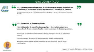 A organização deve manter o PGR a disposição dos empregados e também dos Auditores Fiscais do
Trabalho.
1.5.7.2.1 Os documentos integrantes do PGR devem estar sempre disponíveis aos
trabalhadores interessados ou seus representantes e à Inspeção do Trabalho.
www.escoladaprevencao.com
GRO COMENTADO
1.5.7.3 Inventário de riscos ocupacionais
1.5.7.3.1 Os dados da identificação dos perigos e das avaliações dos riscos
ocupacionais devem ser consolidados em um inventário de riscos ocupacionais.
Inventário de riscos é o levantamento metódico de todos os perigos e riscos de um ambiente de
trabalho.
Para melhor eficácia, recomendo que seja feito por setor, unidade ou área industrial.
Recomendo também que não seja feito por apenas um único profissional, mas por equipe
multidisciplinar.
36
 
