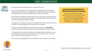 Que informações são relevantes para o inventário de riscos?
Em primeiro lugar devemos ter a definição clara de que área, setor ou unidade
industrial estamos fazendo o inventário. Como o GRO prevê, a empresa pode fazer
vários PGR dentro do mesmo estabelecimento, se achar conveniente.
Dentro da área considerada, devemos deixar claro e bem descrito a fonte do perigo
e do risco. É uma atividade? É uma função? É uma máquina? Isso deve estar claro e
bem documentado para não gerar dúvida.
Os perigos e riscos afetam que grupos de trabalhadores? Devem estar bem descrito
também. Para cada perigo deve estar associado o risco gerado.
Deve ser informado medição quantitativa quando disponível. O uso de fotos
também é muito bem vindo nesses casos pois ajuda a localizar a fonte do perigo.
E, finalmente mas não mesmo importante, o resultado final do inventário de riscos
é a priorização! A conclusão do seu inventário de riscos deve ser: “ok, mas o que
vamos resolver primeiro, segundo, terceiro, etc”.
O cruzamento da probabilidade com a severidade será a chave para a priorização.
www.escoladaprevencao.com
GRO COMENTADO
Na vídeo aula onde ensino a fazer o
inventário de riscos, eu menciono sobre a
importância de se usar fotos para
registrar a fonte dos perigos. Também
sugiro anotar o número da foto no
inventário, na coluna apropriada.
DICA PARA PROPRIETÁRIOS DO
PENDRIVE ESPECIALISTA GRO/PGR
38
 