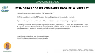 www.escoladaprevencao.com
GRO COMENTADO
Esse livro digital tem o seguinte título: "GRO COMENTADO".
Ele foi produzido em formato PDF para ser distribuído gratuitamente por toda a internet.
Fique à vontade para compartilhar esse PDF para todos os seus contatos, colegas, amigos, etc.
Caso deseje usar parte dessa obra em algum texto (matéria jornalística, TCC, artigo, etc) você deve citar a fonte
da seguinte maneira: "Texto extraído do livro digital GRO COMENTADO de autoria de Herbert Bento, disponível
gratuitamente para download em https://escoladaprevencao.com/gro-comentado".
Uma cópia gratuita desse PDF pode ser obtida em
https://escoladaprevencao.com/gro-comentado
ESSA OBRA PODE SER COMPARTILHADA PELA INTERNET
3
 
