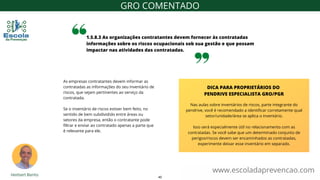 As empresas contratantes devem informar as
contratadas as informações do seu inventário de
riscos, que sejam pertinentes ao serviço da
contratada.
Se o inventário de riscos estiver bem feito, no
sentido de bem subdividido entre áreas ou
setores da empresa, então o contratante pode
filtrar e enviar ao contratado apenas a parte que
é relevante para ele.
1.5.8.3 As organizações contratantes devem fornecer às contratadas
informações sobre os riscos ocupacionais sob sua gestão e que possam
impactar nas atividades das contratadas.
www.escoladaprevencao.com
GRO COMENTADO
Nas aulas sobre inventários de riscos, parte integrante do
pendrive, você é recomendado a identificar corretamente qual
setor/unidade/área se aplica o inventário.
Isso será especialmente útil no relacionamento com as
contratadas. Se você sabe que um determinado conjunto de
perigos/riscos devem ser encaminhados as contratadas,
experimente deixar esse inventário em separado.
DICA PARA PROPRIETÁRIOS DO
PENDRIVE ESPECIALISTA GRO/PGR
40
 