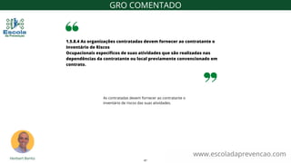 As contratadas devem fornecer ao contratante o
inventário de riscos das suas atividades.
1.5.8.4 As organizações contratadas devem fornecer ao contratante o
Inventário de Riscos
Ocupacionais específicos de suas atividades que são realizadas nas
dependências da contratante ou local previamente convencionado em
contrato.
www.escoladaprevencao.com
GRO COMENTADO
41
 