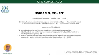 MEI está dispensado de fazer PGR (isso não vale para a organização contratante do MEI)
ME e EPP poderão usar uma ferramenta online a ser criada pela Secretaria Especial de Previdência e
Trabalho (SEPRT) para gerar seu PGR
ME e EPP, graus de risco 1 e 2, que no levantamento preliminar de perigos não identificarem exposições
ocupacionais a agentes ambientais, ficam dispensadas da elaboração do PGR e PCMSO.
O objetivo desse documento é comentar o item 1.5 da NR 1.
Entretanto, fica uma questão relevante, que aparece somente no item 1.8 que é o "Tratamento diferenciado
ao Microempreendedor Individual - MEI, à Microempresa - ME e à Empresa de Pequeno Porte -EPP"
O resumo do item 1.8 está abaixo:
SOBRE MEI, ME e EPP
www.escoladaprevencao.com
GRO COMENTADO
42
 