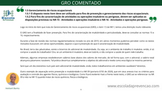 1.5 Gerenciamento de riscos ocupacionais
1.5.1 O disposto neste item deve ser utilizado para fins de prevenção e gerenciamento dos riscos ocupacionais.
1.5.2 Para fins de caracterização de atividades ou operações insalubres ou perigosas, devem ser aplicadas as
disposições previstas na NR-15 - Atividades e operações insalubres e NR-16 - Atividades e operações perigosas.
www.escoladaprevencao.com
GRO COMENTADO
Logo no início do item que trata do Gerenciamento de riscos ocupacionais (GRO), o item 1.5 da NR 1, temos uma distinção muito relevante.
O GRO tem a finalidade de fazer prevenção. Para fins de caracterização de insalubridade e periculosidade, deve-se consultar as normas 15 e
16, respectivamente.
Durante a fase de revisão das normas regulamentadoras iniciado no ano de 2019, em vários momentos pudemos perceber como os textos
revisados buscaram, em várias oportunidades, separar o que é prevenção do que é caracterização de insalubridade.
No Brasil, terra das jabuticabas, existe a bizarrice do adicional de insalubridade. Ou seja, se o ambiente de trabalho é insalubre, então, é só
comprar a saúde do trabalhador! Ora, se um ambiente é insalubre, deve-se tratá-lo, e não comprar a saúde de quem nele trabalha.
Ademais, algumas empresas estabeleceram salários base abaixo dos valores de mercado, de tal forma que, com o adiconal, o salário total
alcançaria patamares razoáveis. Tal prática desvirtua completamente o objetivo do adicional e revela como essa lógica se mostrou perversa.
Será que um dia viveremos num país sem adicional de insalubridade, onde, todos trabalharemos em ambientes saudáveis? Veremos.
Outro exemplo de separação entre prevenção e insalubridade é a NR 09 (portaria 6735 de 2020), que em seus anexos traz os critérios para
avaliação e controle dos agentes físicos, químicos e biológicos. Como ficará evidente mais a frente neste texto, o GRO vai se referenciar na NR
09 e não na NR 15 quando tratar de riscos químicos, físicos e biológicos.
5
 