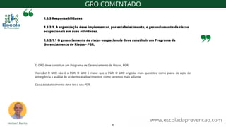 1.5.3 Responsabilidades
1.5.3.1. A organização deve implementar, por estabelecimento, o gerenciamento de riscos
ocupacionais em suas atividades.
1.5.3.1.1 O gerenciamento de riscos ocupacionais deve constituir um Programa de
Gerenciamento de Riscos - PGR.
www.escoladaprevencao.com
GRO COMENTADO
O GRO deve constituir um Programa de Gerenciamento de Riscos, PGR.
Atenção! O GRO não é o PGR. O GRO é maior que o PGR. O GRO engloba mais questões, como plano de ação de
emergência e análise de acidentes e adoecimentos, como veremos mais adiante.
Cada estabelecimento deve ter o seu PGR.
6
 