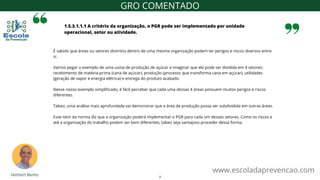 1.5.3.1.1.1 A critério da organização, o PGR pode ser implementado por unidade
operacional, setor ou atividade.
www.escoladaprevencao.com
GRO COMENTADO
É sabido que áreas ou setores distintos dentro de uma mesma organização podem ter perigos e riscos diversos entre
si.
Vamos pegar o exemplo de uma usina de produção de açúcar e imaginar que ela pode ser dividida em 4 setores:
recebimento de matéria-prima (cana de açúcar), produção (processo que transforma cana em açúcar), utilidades
(geração de vapor e energia elétrica) e entrega do produto acabado.
Nesse nosso exemplo simplificado, é fácil perceber que cada uma dessas 4 áreas possuem muitos perigos e riscos
diferentes.
Talvez, uma análise mais aprofundada vai demonstrar que a área de produção possa ser subdividida em outras áreas.
Esse item da norma diz que a organização poderá implementar o PGR para cada um desses setores. Como os riscos e
até a organização do trabalho podem ser bem diferentes, talvez seja vantajoso proceder dessa forma.
7
 