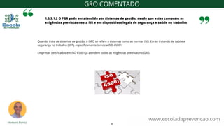 1.5.3.1.2 O PGR pode ser atendido por sistemas de gestão, desde que estes cumpram as
exigências previstas nesta NR e em dispositivos legais de segurança e saúde no trabalho
www.escoladaprevencao.com
GRO COMENTADO
Quando trata de sistemas de gestão, o GRO se refere a sistemas como as normas ISO. Em se tratando de saúde e
segurança no trabalho (SST), especificamente temos a ISO 45001.
Empresas certificadas em ISO 45001 já atendem todas as exigências previstas no GRO.
8
 