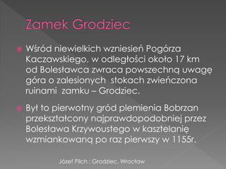  Wśród niewielkich wzniesień Pogórza
Kaczawskiego, w odległości około 17 km
od Bolesławca zwraca powszechną uwagę
góra o zalesionych stokach zwieńczona
ruinami zamku – Grodziec.
 Był to pierwotny gród plemienia Bobrzan
przekształcony najprawdopodobniej przez
Bolesława Krzywoustego w kasztelanię
wzmiankowaną po raz pierwszy w 1155r.
Józef Pilch : Grodziec. Wrocław
 