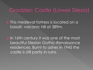  This medieval fortress is located on a
basalt, volcanic hill at 389m.
 In 16th century it was one of the most
beautiful Silesian Gothic-Renaissance
residences. Burnt to ashes in 1945 the
castle is still partly in ruins.
 