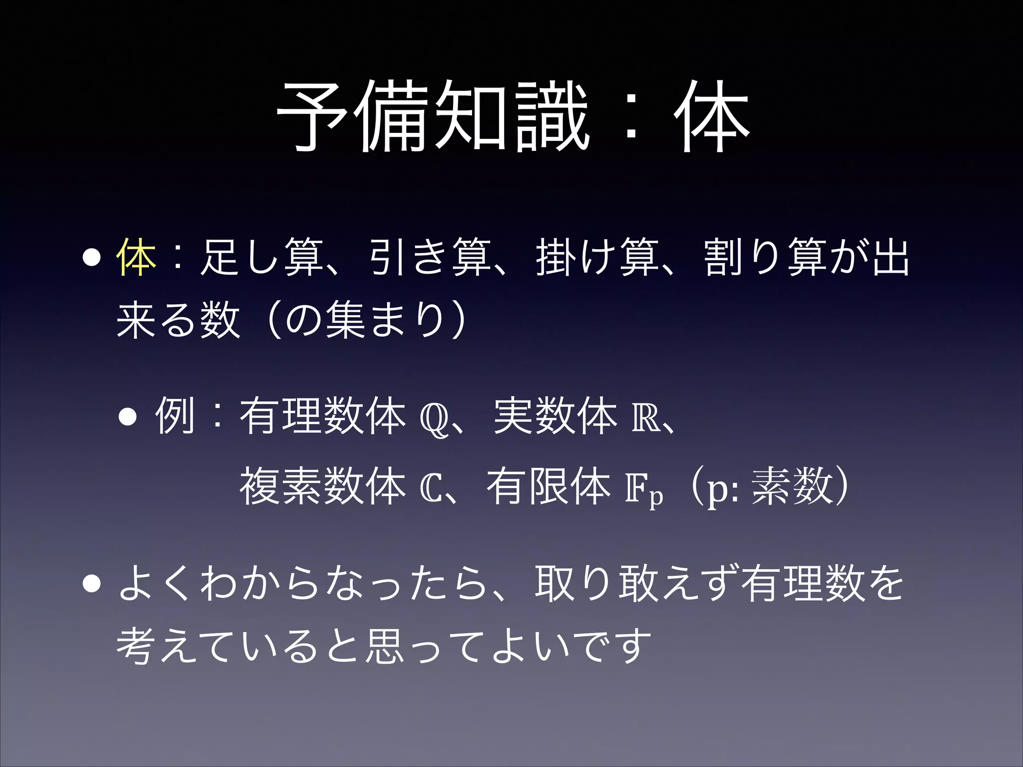 予備知識：体
•体：足し算、引き算、掛け算、割り算が出
来る数（の集まり）	

• 例：有理数体 ℚ、実数体 ℝ、 
  複素数体 ℂ、有限体 𝔽p（p:  素数）  
•よくわからなったら、取り敢えず有理数を
考えていると思ってよいです
 