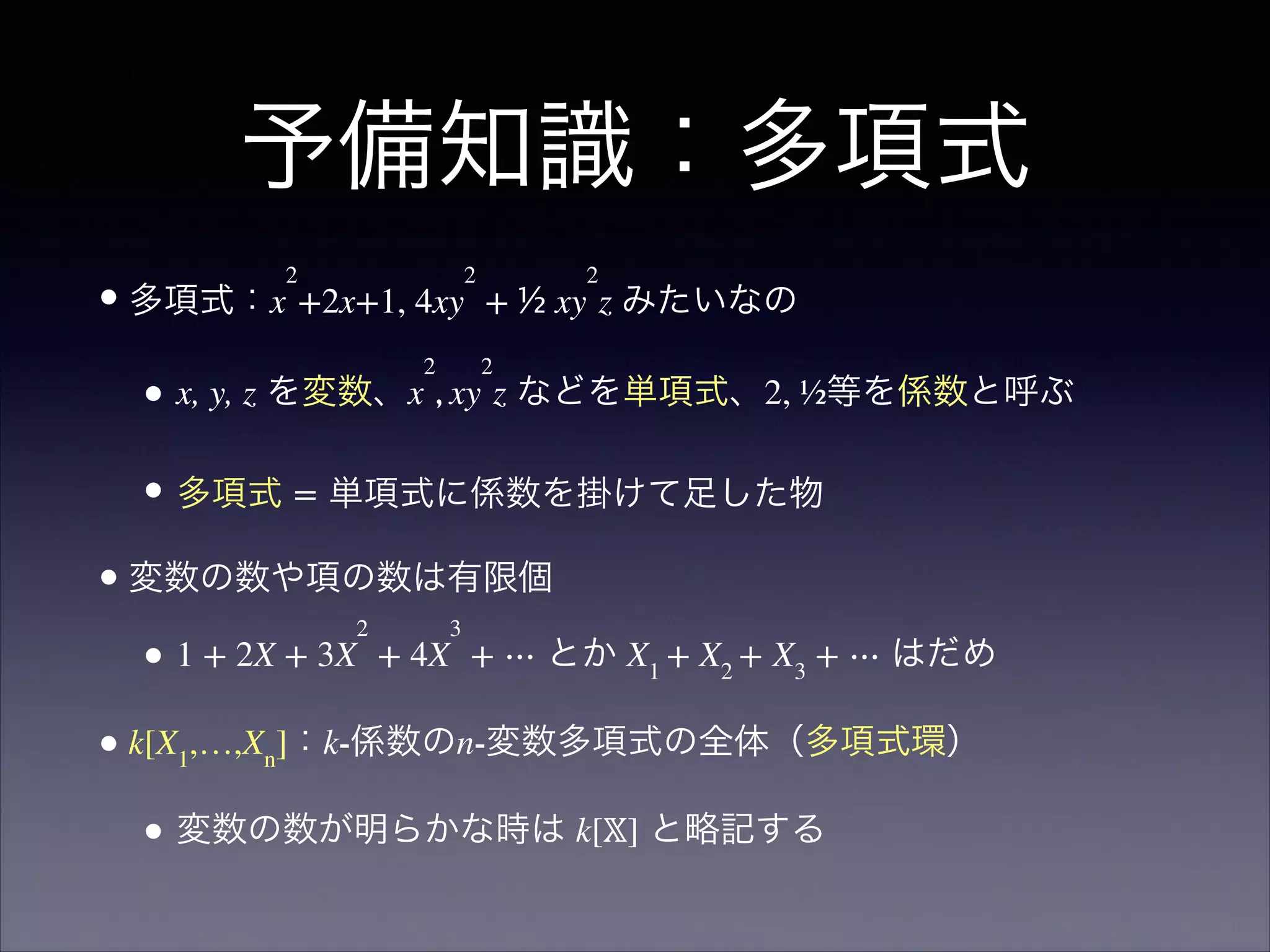 予備知識：多項式
•多項式：x
2
+2x+1, 4xy
2
 + ½ xy
2
z みたいなの	

• x, y, z を変数、x
2
, xy
2
z などを単項式、2, ½等を係数と呼ぶ
• 多項式 = 単項式に係数を掛けて足した物	

•変数の数や項の数は有限個	

• 1 + 2X + 3X
2
+ 4X
3
+ ⋯ とか X1
+ X2
+ X3
+ ⋯ はだめ	

•k[X1
,…,Xn
]：k-係数のn-変数多項式の全体（多項式環）	

• 変数の数が明らかな時は k[𝕏] と略記する
 