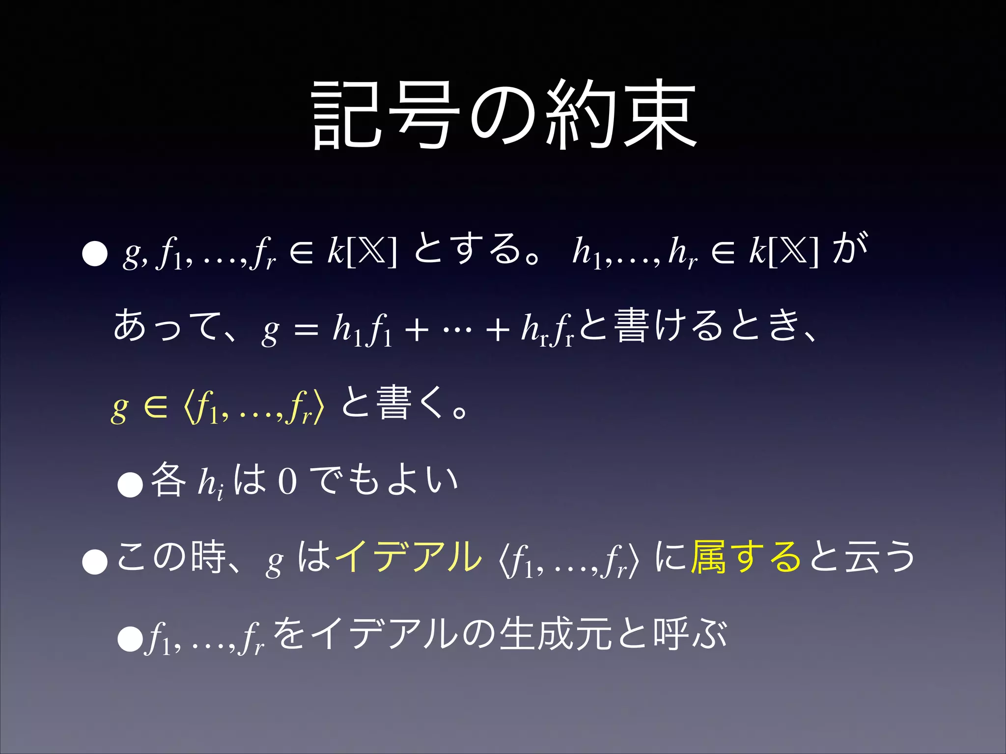 記号の約束
• g, f1, …, fr ∈ k[𝕏] とする。 h1,…, hr ∈ k[𝕏] が
あって、g = h1 f1 + ⋯ + hr frと書けるとき、 
g ∈ ⟨f1, …, fr⟩ と書く。
•各 hi は 0 でもよい
•この時、g はイデアル ⟨f1, …, fr⟩ に属すると云う
•f1, …, fr をイデアルの生成元と呼ぶ
 
