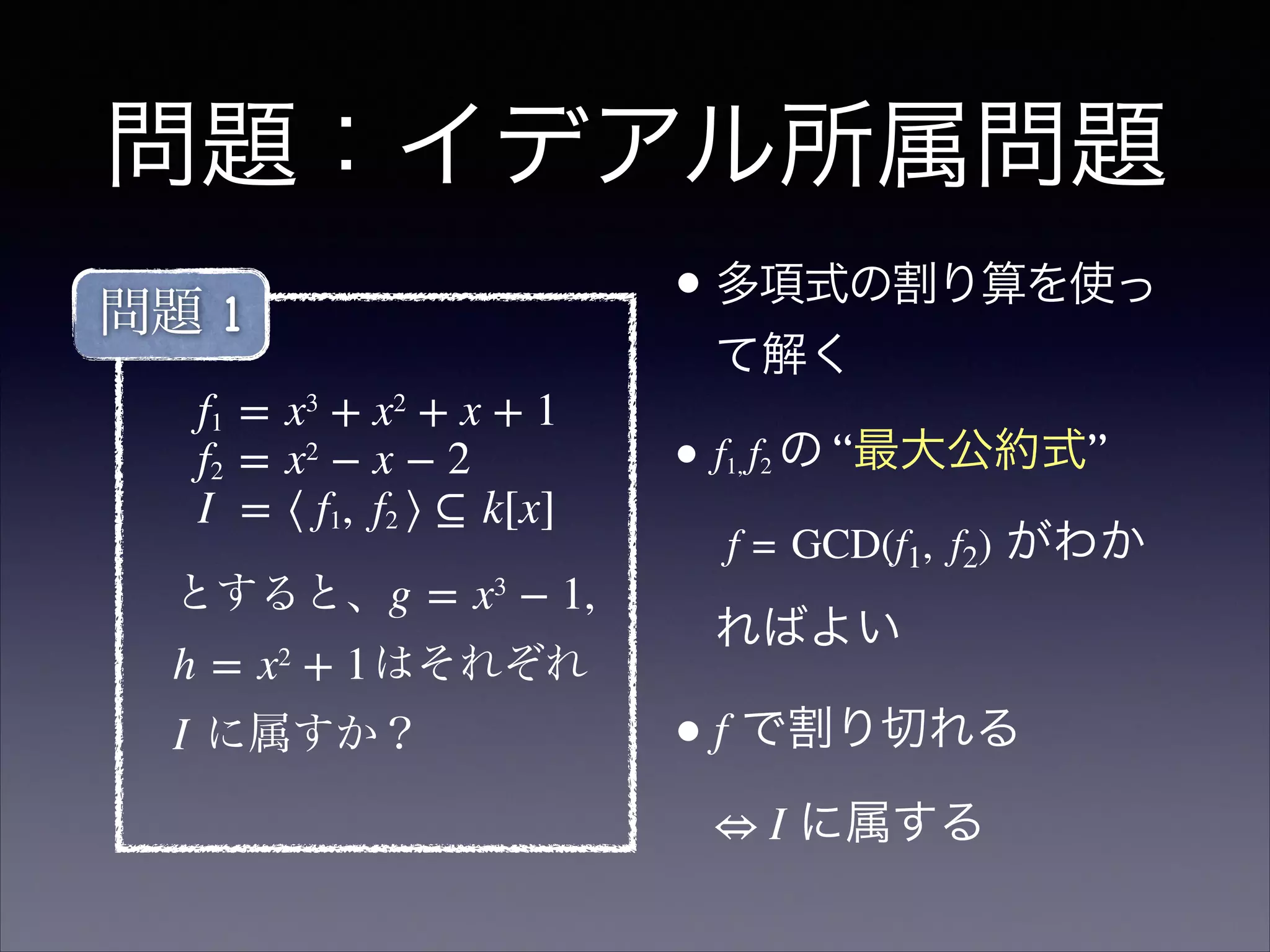 問題：イデアル所属問題
f1 = x3
 + x2
 + x + 1
f2 = x2
 − x − 2
I  = ⟨ f1,  f2 ⟩ ⊆ k[x]
とすると、g = x3
 − 1, 
h = x2
 + 1はそれぞれ
I に属すか？
問題 1 •多項式の割り算を使っ
て解く	

• f1, f2 の “最大公約式” 
f = GCD(f1,  f2) がわか
ればよい	

•f で割り切れる 
⇔ I に属する
 