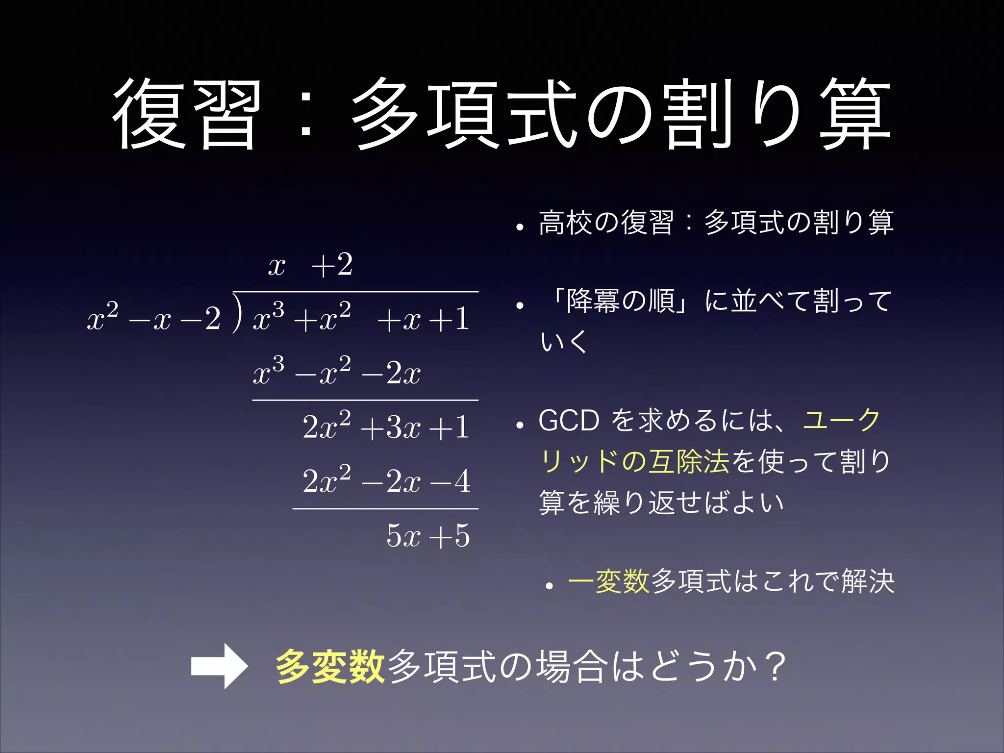 復習：多項式の割り算
•高校の復習：多項式の割り算
•「降冪の順」に並べて割って
いく
•GCD を求めるには、ユーク
リッドの互除法を使って割り
算を繰り返せばよい
•一変数多項式はこれで解決
x +2
x2
x 2 x3
+x2
+x +1
x3
x2
2x
2x2
+3x +1
2x2
2x 4
5x +5
➡ 多変数多項式の場合はどうか？
 