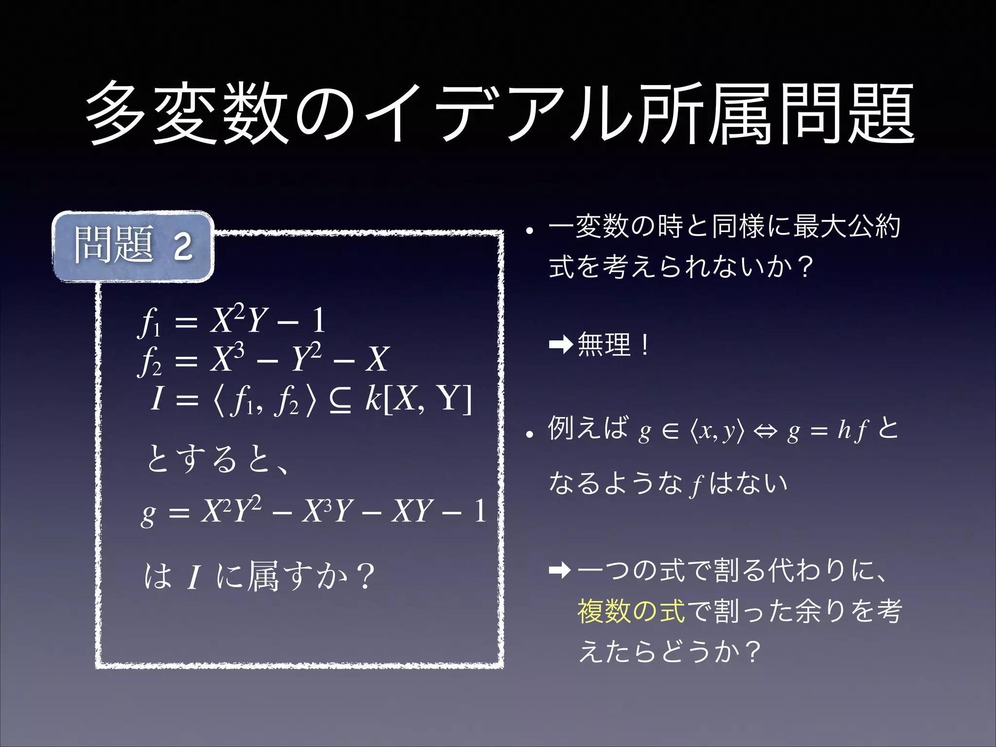 多変数のイデアル所属問題
•一変数の時と同様に最大公約
式を考えられないか？
➡無理！
•例えば g ∈ ⟨x, y⟩ ⇔ g = h f と
なるような f はない
➡ 一つの式で割る代わりに、
複数の式で割った余りを考
えたらどうか？
f1 = X2
Y − 1
f2 = X3
 − Y2
 − X
I = ⟨ f1,  f2 ⟩ ⊆ k[X, Y]
とすると、 
g = X2
Y2
 − X3
Y − XY − 1!
は I に属すか？
問題 2
 